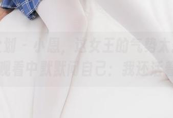 紧急企划 – 小恩，这女王的气势太强了，我在观看中默默问自己：我还活着吗？
